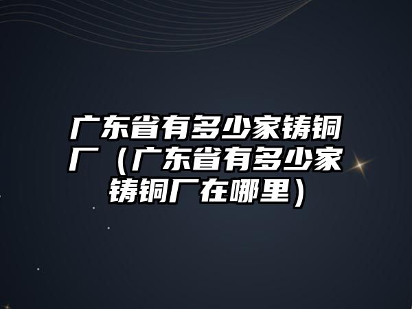 廣東省有多少家鑄銅廠（廣東省有多少家鑄銅廠在哪里）