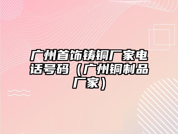 廣州首飾鑄銅廠家電話號碼（廣州銅制品廠家）