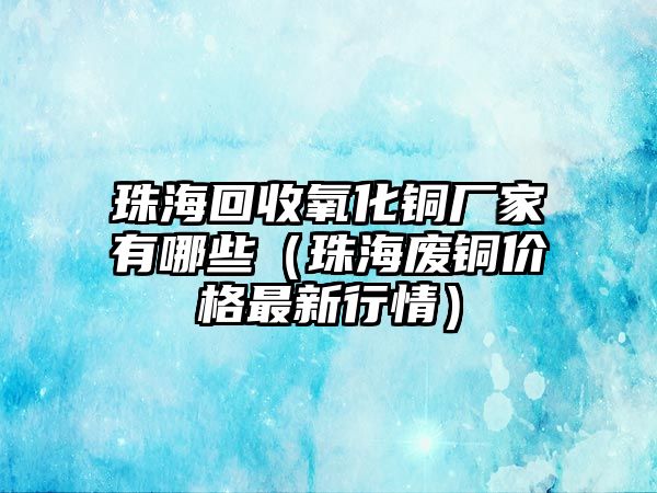 珠海回收氧化銅廠家有哪些（珠海廢銅價格最新行情）