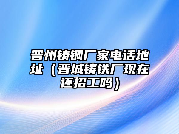 晉州鑄銅廠家電話地址（晉城鑄鐵廠現(xiàn)在還招工嗎）