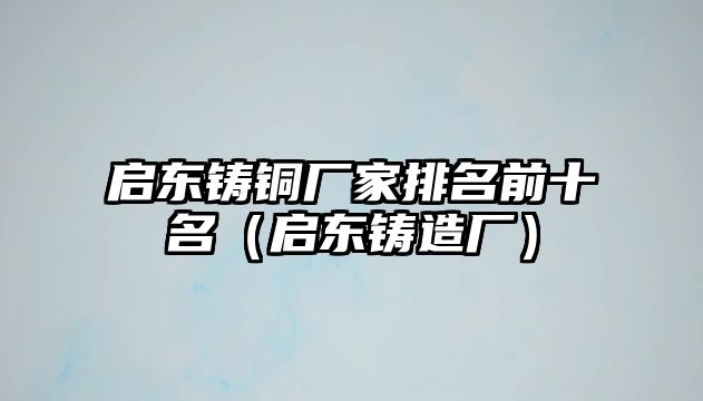 啟東鑄銅廠家排名前十名（啟東鑄造廠）