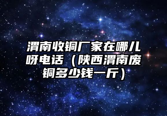 渭南收銅廠家在哪兒呀電話（陜西渭南廢銅多少錢一斤）