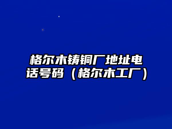 格爾木鑄銅廠地址電話號(hào)碼（格爾木工廠）