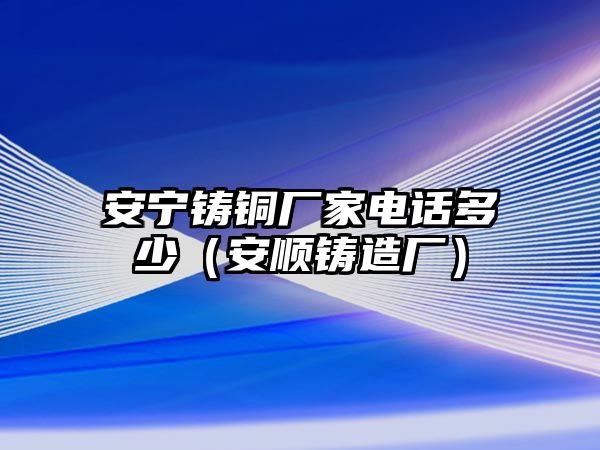 安寧鑄銅廠家電話多少（安順鑄造廠）