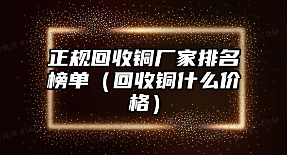 正規(guī)回收銅廠家排名榜單（回收銅什么價(jià)格）