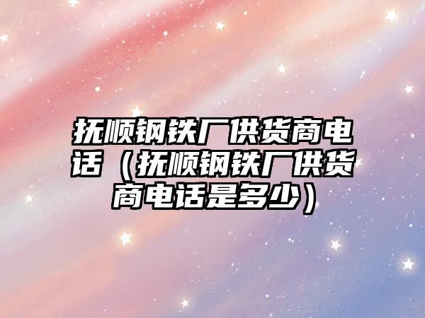 撫順?shù)撹F廠供貨商電話（撫順?shù)撹F廠供貨商電話是多少）