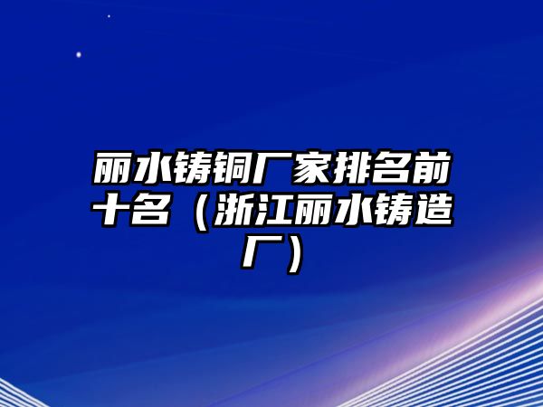 麗水鑄銅廠家排名前十名（浙江麗水鑄造廠）