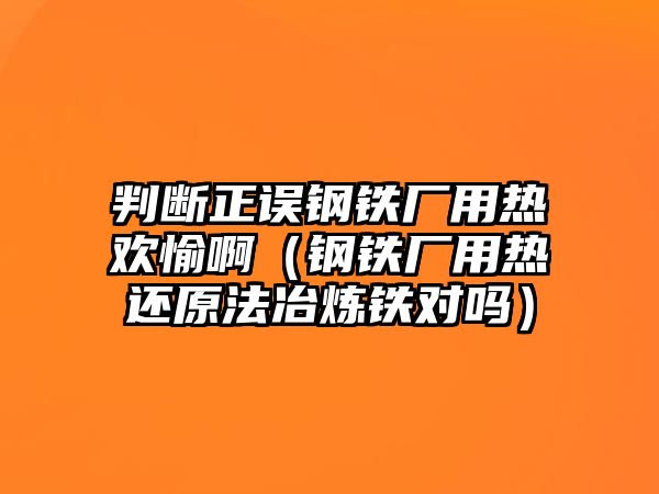 判斷正誤鋼鐵廠用熱歡愉?。ㄤ撹F廠用熱還原法冶煉鐵對嗎）