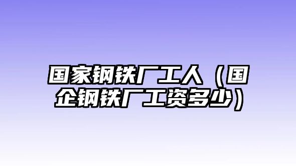 國家鋼鐵廠工人（國企鋼鐵廠工資多少）