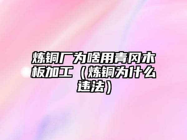 煉銅廠為啥用青岡木板加工（煉銅為什么違法）