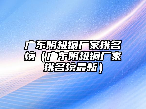 廣東陰極銅廠家排名榜（廣東陰極銅廠家排名榜最新）