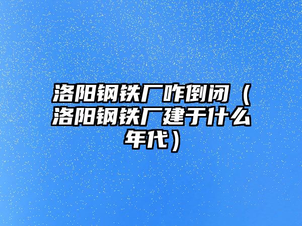 洛陽鋼鐵廠咋倒閉（洛陽鋼鐵廠建于什么年代）