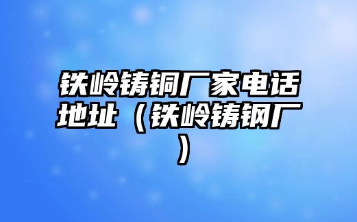 鐵嶺鑄銅廠家電話地址（鐵嶺鑄鋼廠）