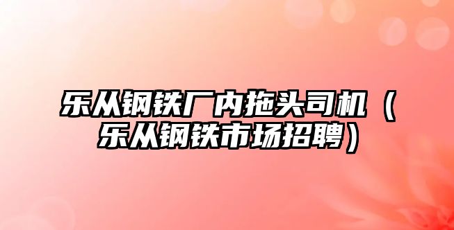 樂從鋼鐵廠內(nèi)拖頭司機(jī)（樂從鋼鐵市場招聘）