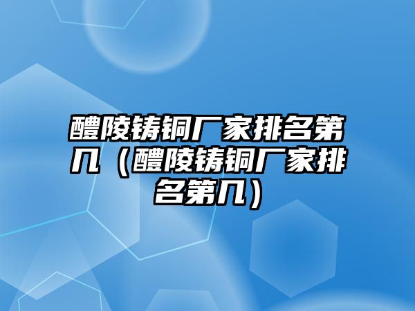 醴陵鑄銅廠家排名第幾（醴陵鑄銅廠家排名第幾）