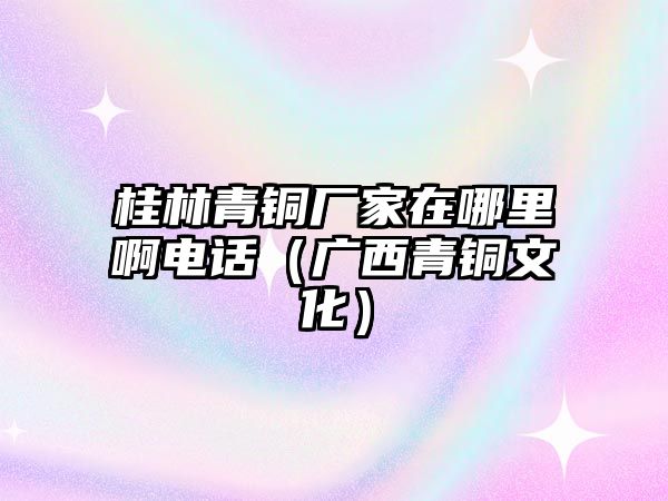 桂林青銅廠家在哪里啊電話（廣西青銅文化）