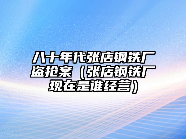 八十年代張店鋼鐵廠盜搶案（張店鋼鐵廠現(xiàn)在是誰經(jīng)營）