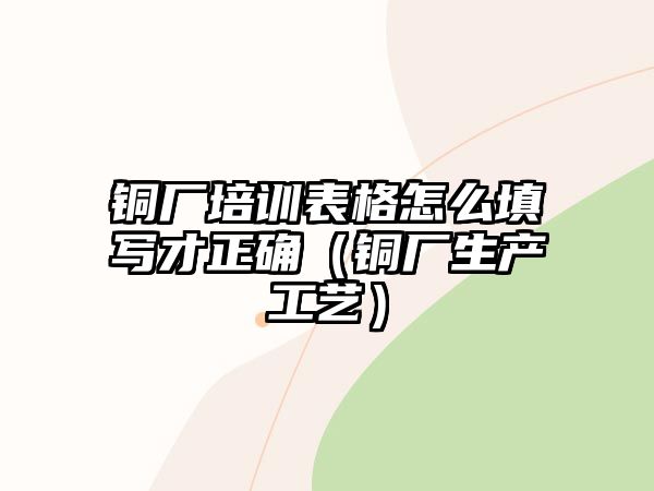 銅廠培訓(xùn)表格怎么填寫(xiě)才正確（銅廠生產(chǎn)工藝）