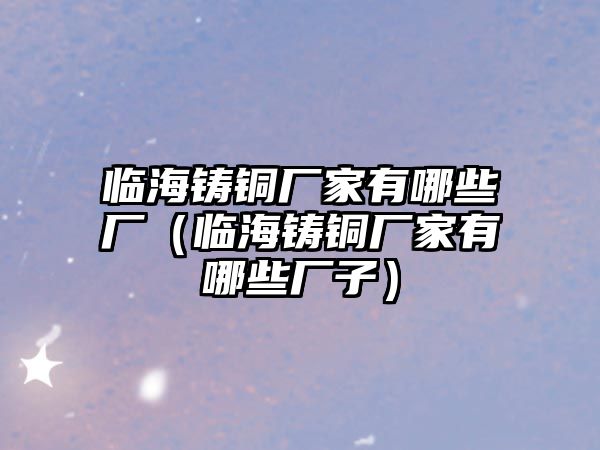 臨海鑄銅廠家有哪些廠（臨海鑄銅廠家有哪些廠子）