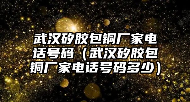 武漢矽膠包銅廠家電話號碼（武漢矽膠包銅廠家電話號碼多少）