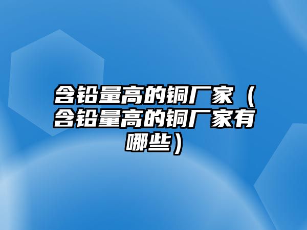 含鉛量高的銅廠家（含鉛量高的銅廠家有哪些）