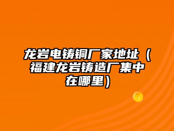 龍巖電鑄銅廠家地址（福建龍巖鑄造廠集中在哪里）