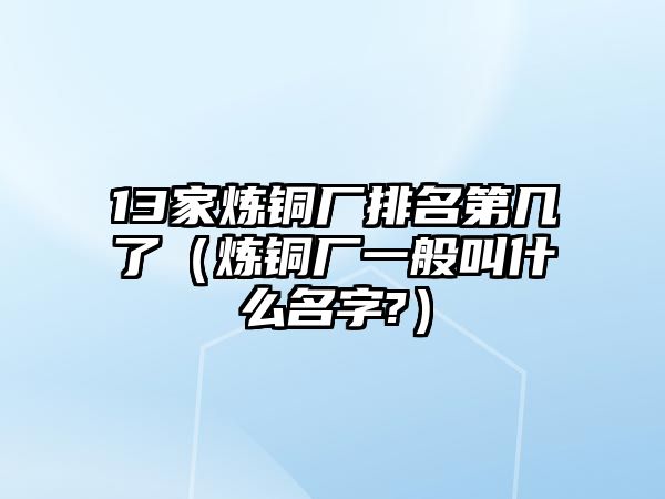 13家煉銅廠排名第幾了（煉銅廠一般叫什么名字?）