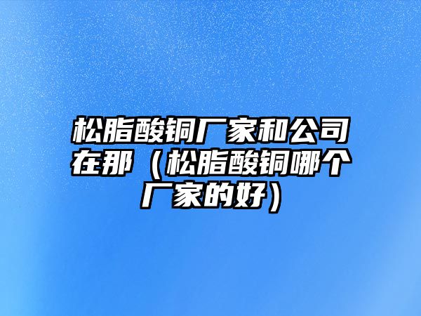 松脂酸銅廠家和公司在那（松脂酸銅哪個(gè)廠家的好）