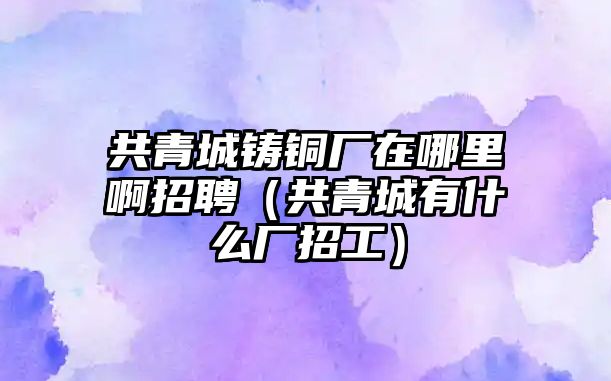 共青城鑄銅廠在哪里啊招聘（共青城有什么廠招工）