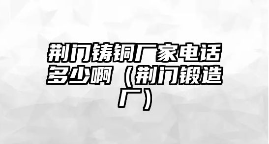 荊門鑄銅廠家電話多少?。ㄇG門鍛造廠）