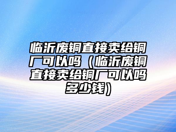 臨沂廢銅直接賣給銅廠可以嗎（臨沂廢銅直接賣給銅廠可以嗎多少錢）