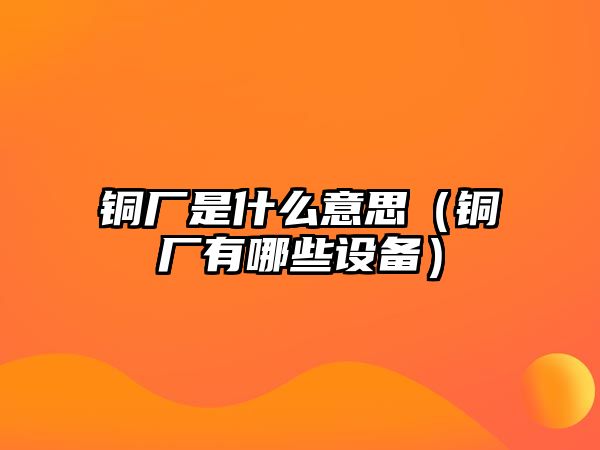 銅廠是什么意思（銅廠有哪些設(shè)備）