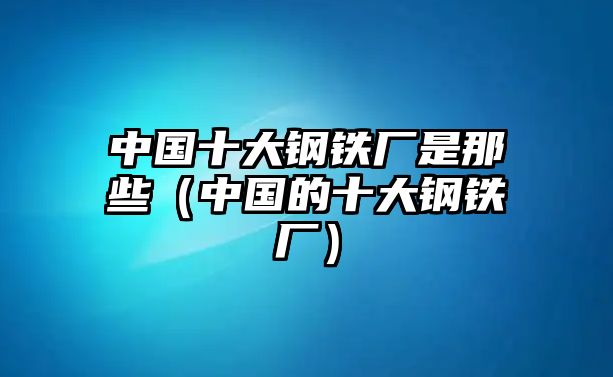 中國十大鋼鐵廠是那些（中國的十大鋼鐵廠）