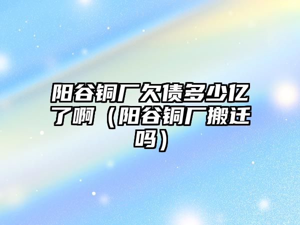 陽谷銅廠欠債多少億了?。柟茹~廠搬遷嗎）