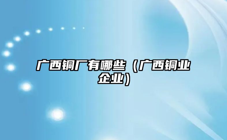 廣西銅廠有哪些（廣西銅業(yè)企業(yè)）