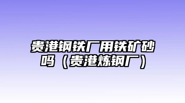 貴港鋼鐵廠(chǎng)用鐵礦砂嗎（貴港煉鋼廠(chǎng)）