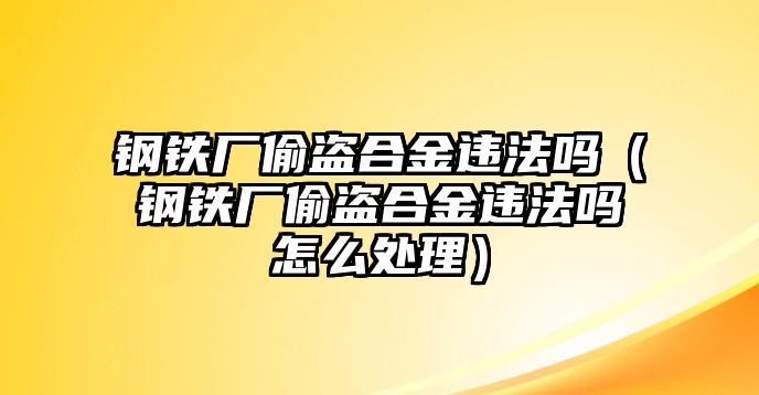 鋼鐵廠偷盜合金違法嗎（鋼鐵廠偷盜合金違法嗎怎么處理）