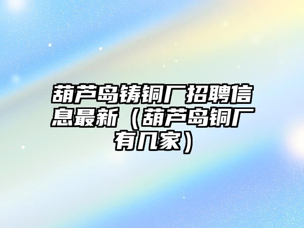 葫蘆島鑄銅廠招聘信息最新（葫蘆島銅廠有幾家）