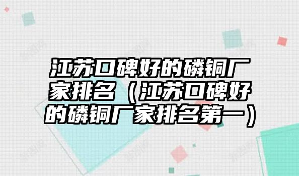 江蘇口碑好的磷銅廠家排名（江蘇口碑好的磷銅廠家排名第一）