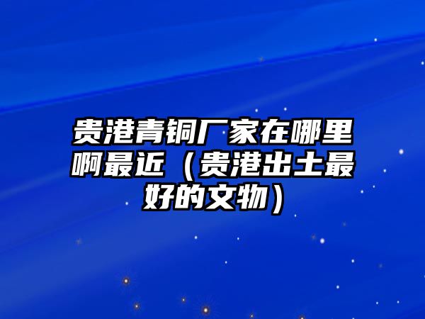 貴港青銅廠家在哪里啊最近（貴港出土最好的文物）