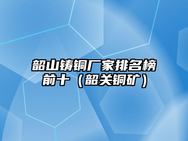 韶山鑄銅廠家排名榜前十（韶關(guān)銅礦）