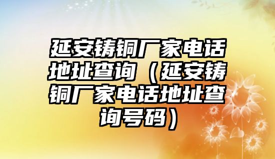 延安鑄銅廠家電話地址查詢（延安鑄銅廠家電話地址查詢號碼）