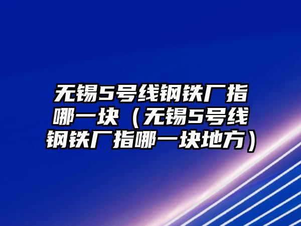 無(wú)錫5號(hào)線鋼鐵廠指哪一塊（無(wú)錫5號(hào)線鋼鐵廠指哪一塊地方）