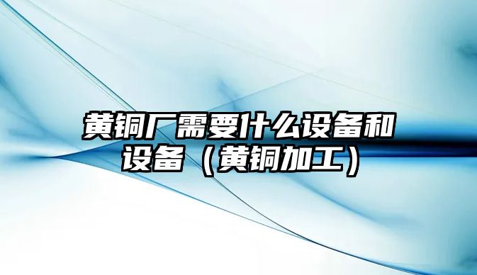 黃銅廠需要什么設(shè)備和設(shè)備（黃銅加工）