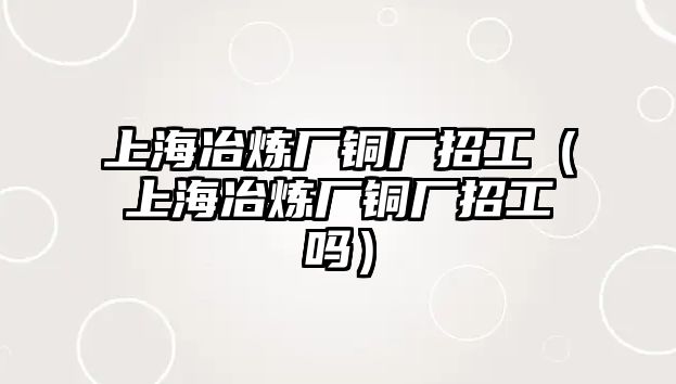 上海冶煉廠銅廠招工（上海冶煉廠銅廠招工嗎）