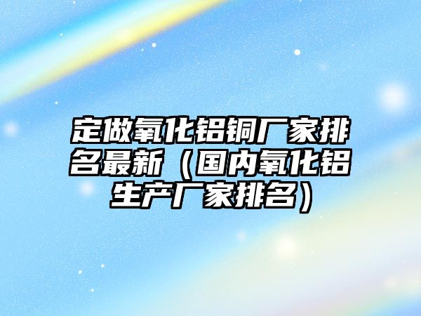 定做氧化鋁銅廠家排名最新（國內(nèi)氧化鋁生產(chǎn)廠家排名）