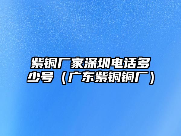 紫銅廠家深圳電話多少號（廣東紫銅銅廠）