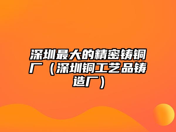 深圳最大的精密鑄銅廠（深圳銅工藝品鑄造廠）