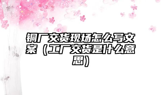 銅廠交貨現(xiàn)場(chǎng)怎么寫文案（工廠交貨是什么意思）