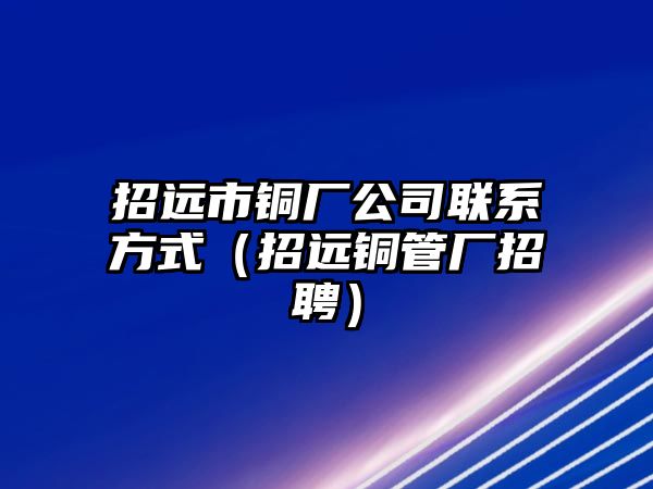 招遠(yuǎn)市銅廠公司聯(lián)系方式（招遠(yuǎn)銅管廠招聘）